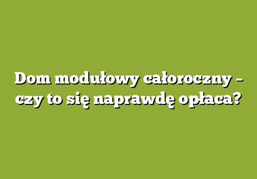 Dom modułowy całoroczny – czy to się naprawdę opłaca?