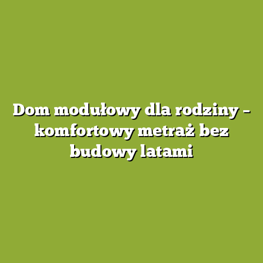Dom modułowy dla rodziny – komfortowy metraż bez budowy latami