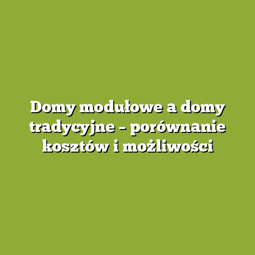 Domy modułowe a domy tradycyjne – porównanie kosztów i możliwości
