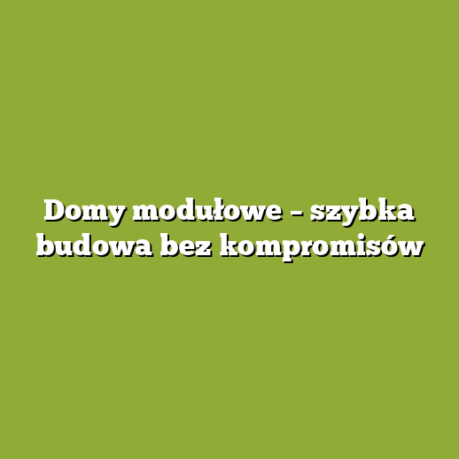 Domy modułowe – szybka budowa bez kompromisów
