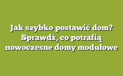 Jak szybko postawić dom? Sprawdź, co potrafią nowoczesne domy modułowe