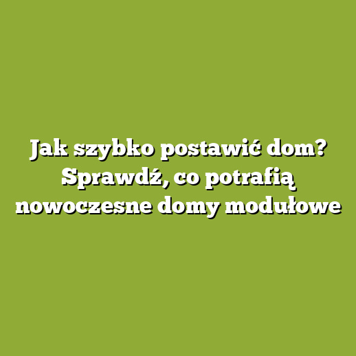 Jak szybko postawić dom? Sprawdź, co potrafią nowoczesne domy modułowe