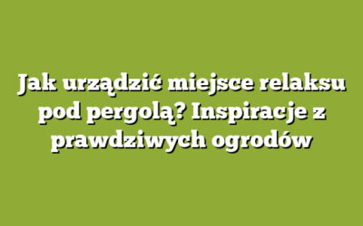 Jak urządzić miejsce relaksu pod pergolą? Inspiracje z prawdziwych ogrodów