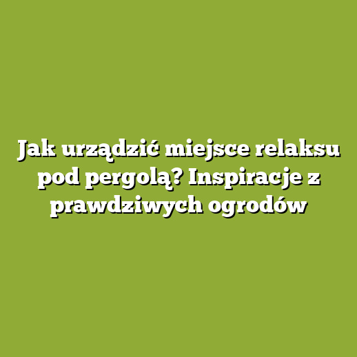 Jak urządzić miejsce relaksu pod pergolą? Inspiracje z prawdziwych ogrodów