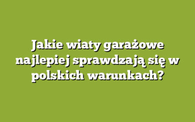 Jakie wiaty garażowe najlepiej sprawdzają się w polskich warunkach?