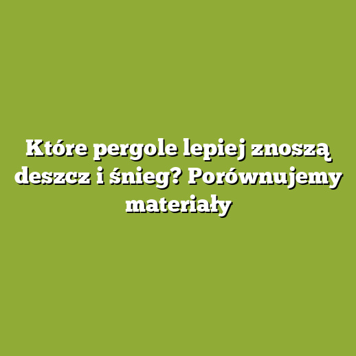 Które pergole lepiej znoszą deszcz i śnieg? Porównujemy materiały