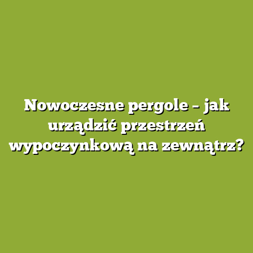 Nowoczesne pergole – jak urządzić przestrzeń wypoczynkową na zewnątrz?