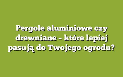 Pergole aluminiowe czy drewniane – które lepiej pasują do Twojego ogrodu?
