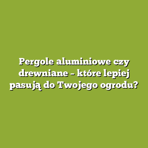 Pergole aluminiowe czy drewniane – które lepiej pasują do Twojego ogrodu?