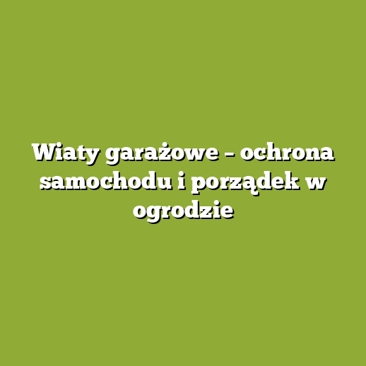 Wiaty garażowe – ochrona samochodu i porządek w ogrodzie