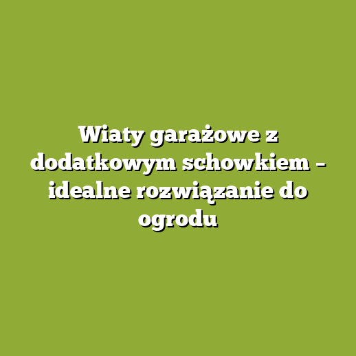 Wiaty garażowe z dodatkowym schowkiem – idealne rozwiązanie do ogrodu