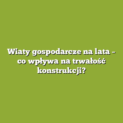 Wiaty gospodarcze na lata – co wpływa na trwałość konstrukcji?