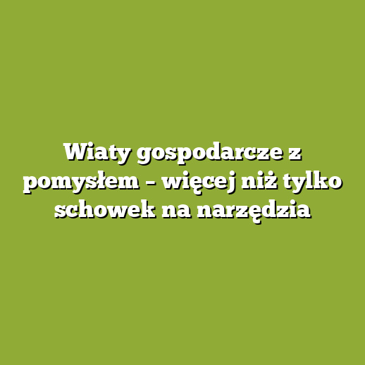 Wiaty gospodarcze z pomysłem – więcej niż tylko schowek na narzędzia
