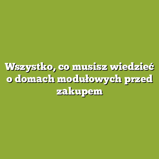 Wszystko, co musisz wiedzieć o domach modułowych przed zakupem