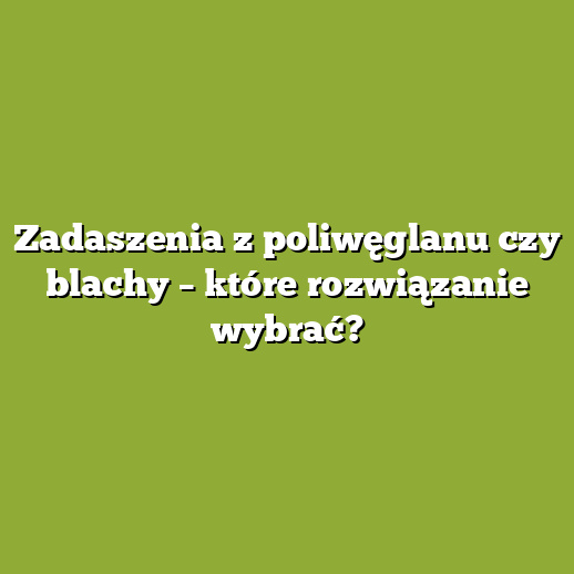 Zadaszenia z poliwęglanu czy blachy – które rozwiązanie wybrać?