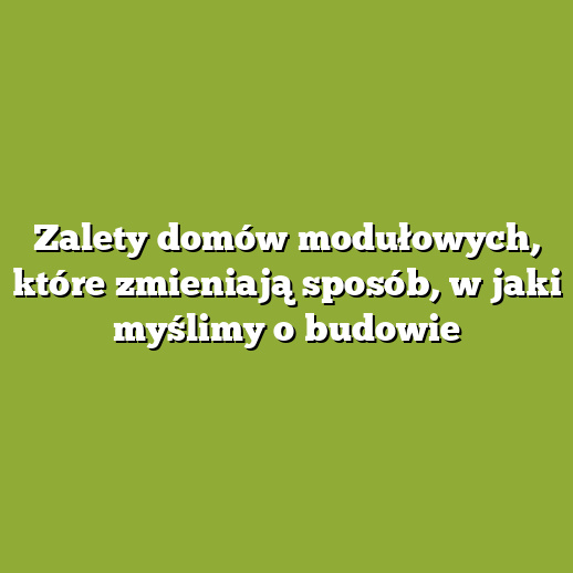 Zalety domów modułowych, które zmieniają sposób, w jaki myślimy o budowie