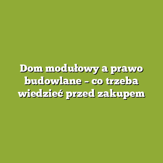 Dom modułowy a prawo budowlane – co trzeba wiedzieć przed zakupem