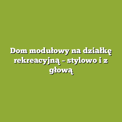 Dom modułowy na działkę rekreacyjną – stylowo i z głową