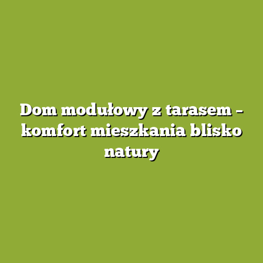Dom modułowy z tarasem – komfort mieszkania blisko natury