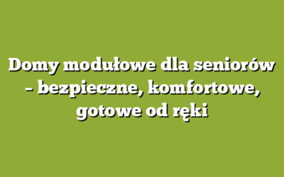 Domy modułowe dla seniorów – bezpieczne, komfortowe, gotowe od ręki
