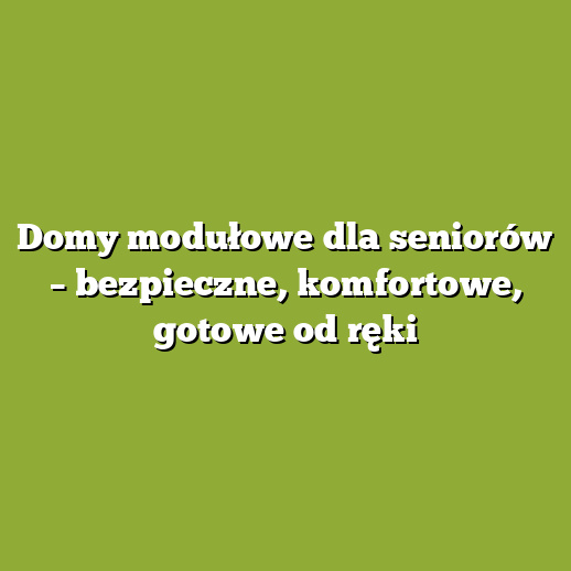 Domy modułowe dla seniorów – bezpieczne, komfortowe, gotowe od ręki