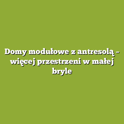 Domy modułowe z antresolą – więcej przestrzeni w małej bryle