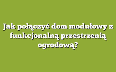 Jak połączyć dom modułowy z funkcjonalną przestrzenią ogrodową?