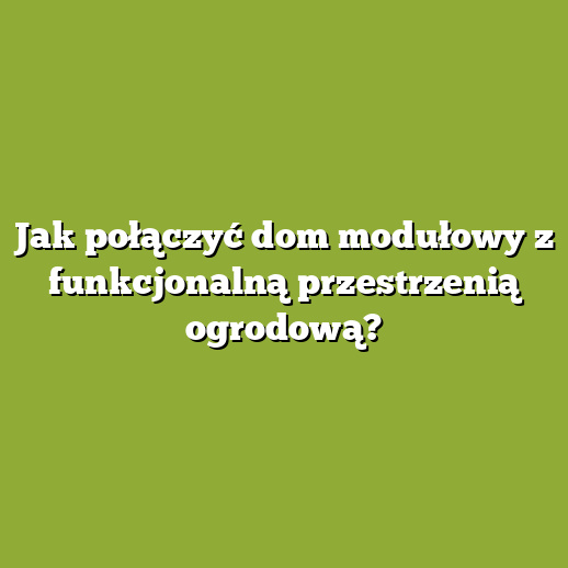 Jak połączyć dom modułowy z funkcjonalną przestrzenią ogrodową?