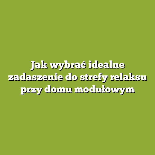Jak wybrać idealne zadaszenie do strefy relaksu przy domu modułowym