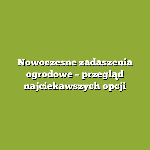 Nowoczesne zadaszenia ogrodowe – przegląd najciekawszych opcji