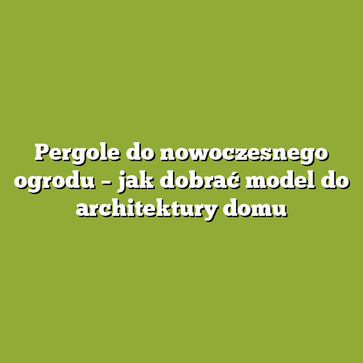 Pergole do nowoczesnego ogrodu – jak dobrać model do architektury domu