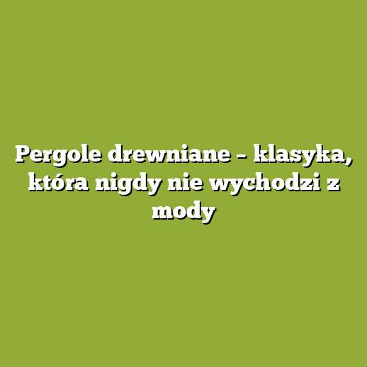 Pergole drewniane – klasyka, która nigdy nie wychodzi z mody
