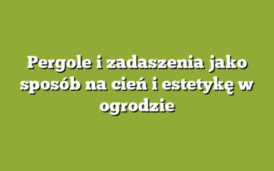 Pergole i zadaszenia jako sposób na cień i estetykę w ogrodzie