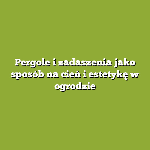 Pergole i zadaszenia jako sposób na cień i estetykę w ogrodzie