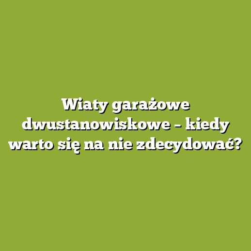 Wiaty garażowe dwustanowiskowe – kiedy warto się na nie zdecydować?