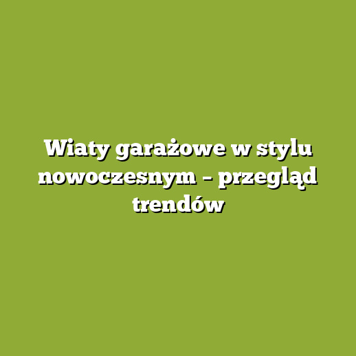 Wiaty garażowe w stylu nowoczesnym – przegląd trendów