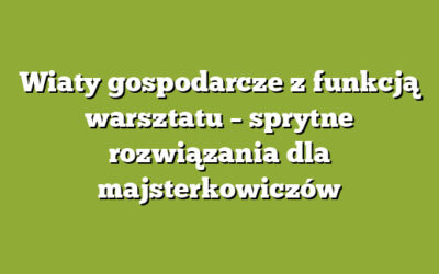 Wiaty gospodarcze z funkcją warsztatu – sprytne rozwiązania dla majsterkowiczów