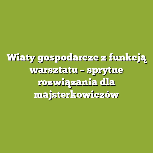 Wiaty gospodarcze z funkcją warsztatu – sprytne rozwiązania dla majsterkowiczów