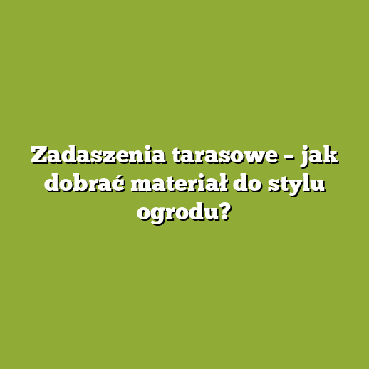 Zadaszenia tarasowe – jak dobrać materiał do stylu ogrodu?