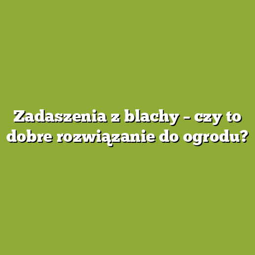 Zadaszenia z blachy – czy to dobre rozwiązanie do ogrodu?