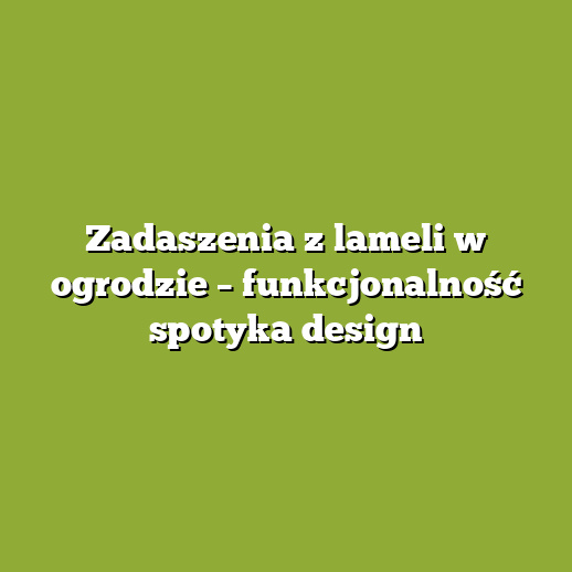 Zadaszenia z lameli w ogrodzie – funkcjonalność spotyka design