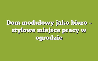 Dom modułowy jako biuro – stylowe miejsce pracy w ogrodzie