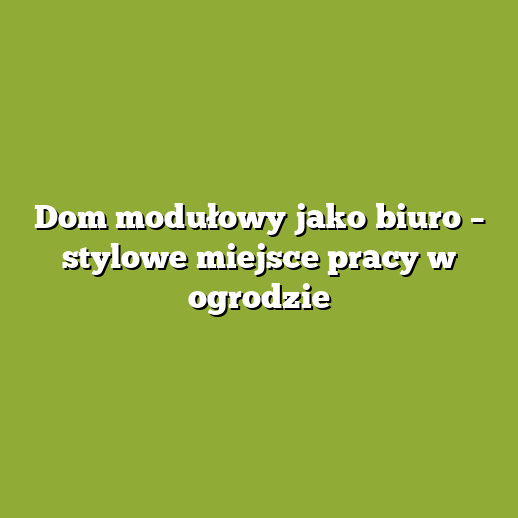 Dom modułowy jako biuro – stylowe miejsce pracy w ogrodzie