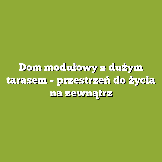 Dom modułowy z dużym tarasem – przestrzeń do życia na zewnątrz