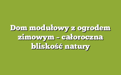 Dom modułowy z ogrodem zimowym – całoroczna bliskość natury