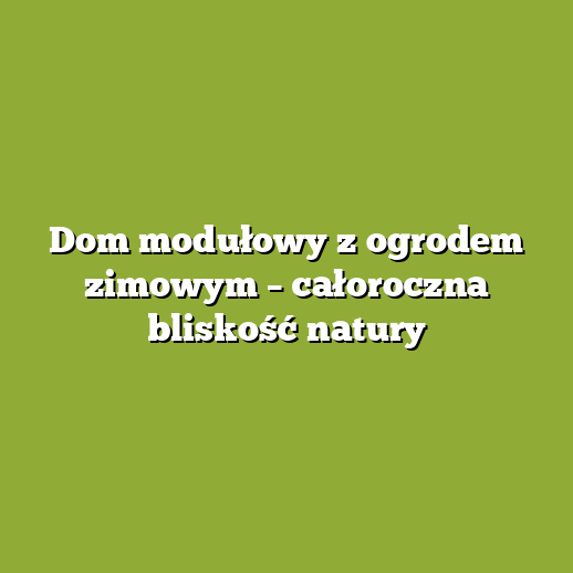 Dom modułowy z ogrodem zimowym – całoroczna bliskość natury