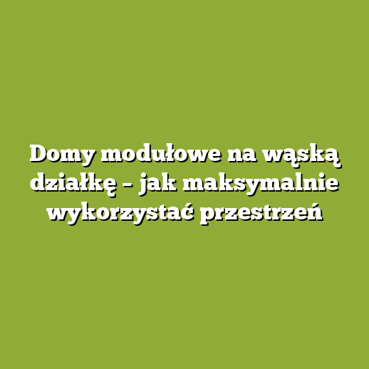 Domy modułowe na wąską działkę – jak maksymalnie wykorzystać przestrzeń