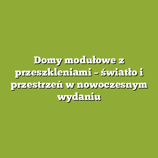 Domy modułowe z przeszkleniami – światło i przestrzeń w nowoczesnym wydaniu