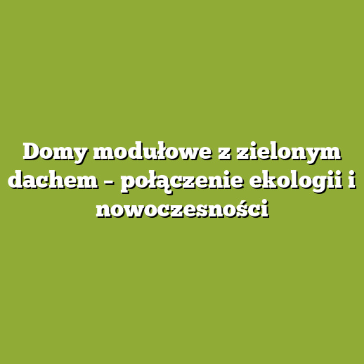 Domy modułowe z zielonym dachem – połączenie ekologii i nowoczesności