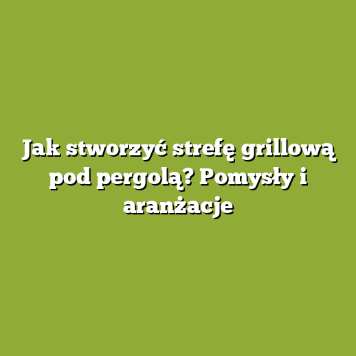 Jak stworzyć strefę grillową pod pergolą? Pomysły i aranżacje